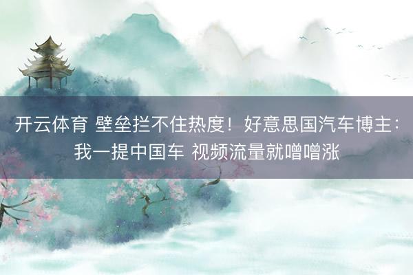 开云体育 壁垒拦不住热度！好意思国汽车博主：我一提中国车 视频流量就噌噌涨