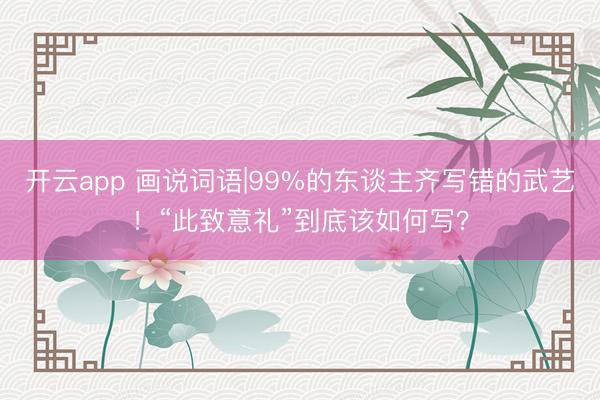 开云app 画说词语|99%的东谈主齐写错的武艺！“此致意礼”到底该如何写？