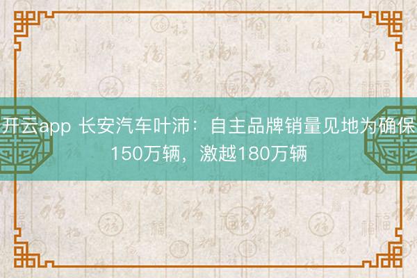开云app 长安汽车叶沛：自主品牌销量见地为确保150万辆，激越180万辆