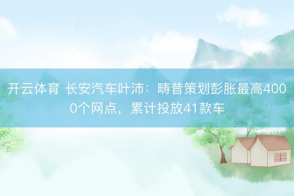 开云体育 长安汽车叶沛：畴昔策划彭胀最高4000个网点，累计投放41款车