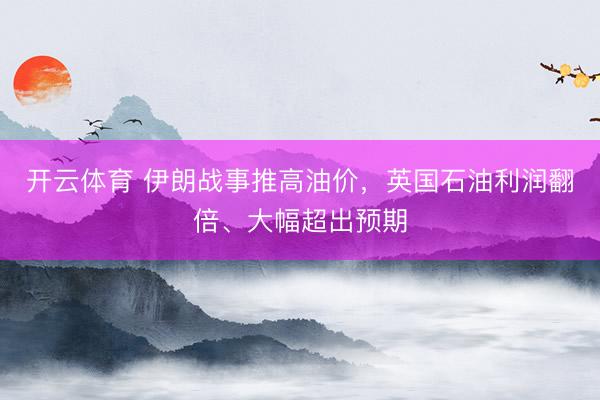开云体育 伊朗战事推高油价，英国石油利润翻倍、大幅超出预期