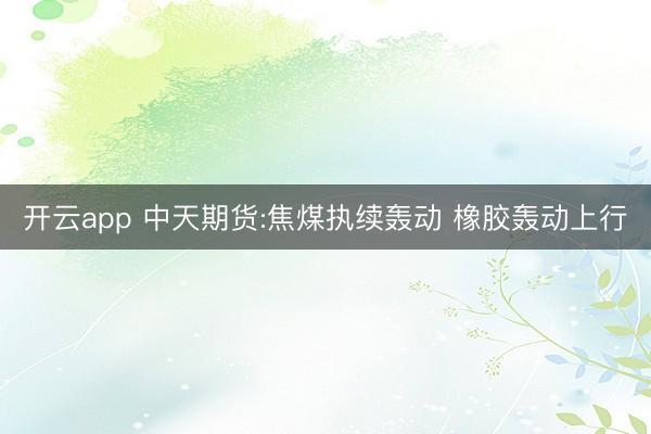 开云app 中天期货:焦煤执续轰动 橡胶轰动上行