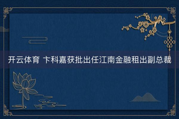 开云体育 卞科嘉获批出任江南金融租出副总裁
