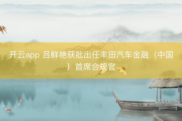开云app 吕鲜艳获批出任丰田汽车金融（中国）首席合规官