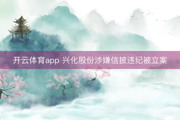 开云体育app 兴化股份涉嫌信披违纪被立案