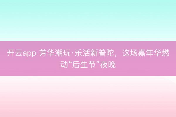 开云app 芳华潮玩·乐活新普陀，这场嘉年华燃动“后生节”夜晚