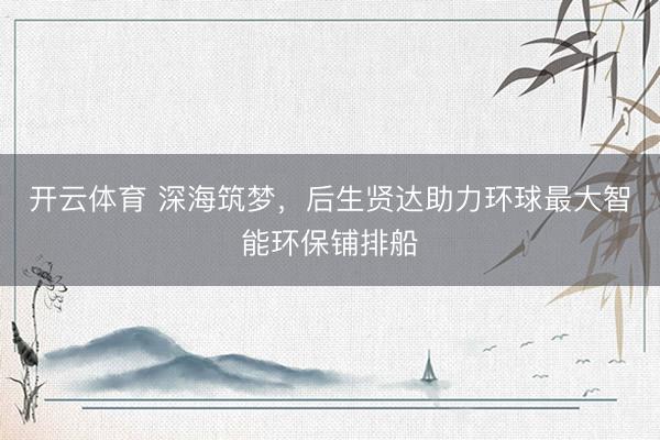 开云体育 深海筑梦，后生贤达助力环球最大智能环保铺排船